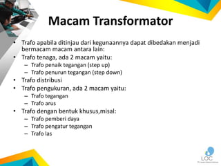 Macam Transformator
• Trafo apabila ditinjau dari kegunaannya dapat dibedakan menjadi
bermacam macam antara lain:
• Trafo tenaga, ada 2 macam yaitu:
– Trafo penaik tegangan (step up)
– Trafo penurun tegangan (step down)
• Trafo distribusi
• Trafo pengukuran, ada 2 macam yaitu:
– Trafo tegangan
– Trafo arus
• Trafo dengan bentuk khusus,misal:
– Trafo pemberi daya
– Trafo pengatur tegangan
– Trafo las
 