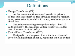 Definitions
 Voltage Transformer (VT)
 An instrument transformer used to reflect a primary
voltage into a secondary voltage through a magnetic medium.
Always connected in parallel with primary conductor across a
circuit load.
 Secondary (measuring) voltage is usually 115 or 120
volts nominally. The secondary voltage level is selected for
ease of measurement and safety.
 Control Power Transformer (CPT)
 Designed to provide power for contractors, relays and
devices with high inrush currents, Regulation is not as critical.
 
