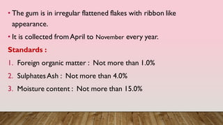 • The gum is in irregular flattened flakes with ribbon like
appearance.
• It is collected fromApril to November every year.
Standards :
1. Foreign organic matter : Not more than 1.0%
2. SulphatesAsh : Not more than 4.0%
3. Moisture content : Not more than 15.0%
 