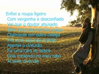 Enfiei a roupa ligeiro  Com vergonha e desconfiado  Vai que o doutor abusado  Sem pena das minhas prega  Chamasse um outro colega  Pra uma segunda opinião  Apertei o cinturão  Fiz uma cara de brabo  Dois mexendo no meu rabo  Aí seria diversão 