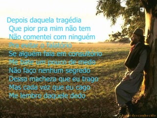 Depois daquela tragédia  Que pior pra mim não tem  Não comentei com ninguém  Pra evitar o falatório  Se alguém fala em consultório  Me bate um pouco de medo  Não faço nenhum segredo  Dessa macheza que eu trago  Mas cada vez que eu cago  Me lembro daquele dedo Autor desconhecido 