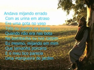 Andava mijando errado  Com as urina em atraso  Era uma gota no vaso  Três ou quatro na lajota  Quando não era nas bota  Na bombacha ou nos carpim  Eu mesmo, mijando em mim  Que tamanha porcaria  E o meu tico parecia  Uma mangueira de jardim 