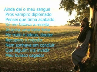 Ainda dei o meu sangue  Pros vampiro diplomado  Pensei que tinha acabado  Só me faltava a receita  Já tinha uma idéia feita  Me trato e adeus, doutor  Recupero o mijador  Nem sonhava em concluir  Que alguém iria invadir  Meu buraco cagador   