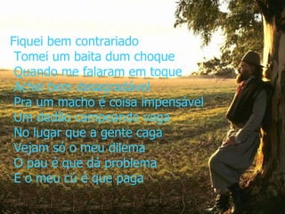 Fiquei bem contrariado  Tomei um baita dum choque  Quando me falaram em toque  Achei bem desagradável  Pra um macho é coisa impensável  Um dedão campeando vaga  No lugar que a gente caga  Vejam só o meu dilema  O pau é que dá problema  E o meu cú é que paga 