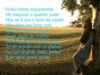 Tentei todos argumentos  Me esquivei o quanto pude  Mas se é pra o bem da saúde  Não deve me fazer mal  Expor assim meu anal  Fazer papel de mulher  Nem tudo que a gente quer  Tá de acordo com os planos  Fui derrubando meus panos  E se salve quem puder   