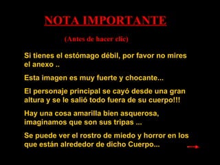 Si   tienes  el estómago débil, por favor no mires el anexo .. Esta  imagen  es muy fuerte y chocante... El personaje principal se cayó desde una gran altura y se le salió todo fuera de su cuerpo!!! Hay una cosa amarilla bien asquerosa, imaginamos que son sus tripas ...  Se puede ver el rostro de miedo y horror en los que están alrededor de dicho Cuerpo... NOTA IMPORTANTE (Antes de hacer clic) 