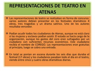 REPRESENTACIONES DE TEATRO EN
              ATENAS
 Las representaciones de teatro se realizaban en forma de concurso:
  varios autores debían presentar en los festivales dramáticos 4
  obras, tres tragedias y un drama satírico. Uno de los autores
  resultaba vencedor.

 Podían acudir todos los ciudadanos de Atenas, aunque no está claro
  si las mujeres y esclavos podían asistir. El estado se hacía cargo de la
  organización, aunque los gastos del coro eran sufragados por un
  ciudadano con suficientes recursos económico. Este ciudadano
  recibía el nombre de COREGO. Las representaciones eran gratuitas
  al principio, luego se cobra una entrada.

 En total se ponían en escena durante los seis días que duraba el
  festival (17 obras) y los ciudadanos pasaban todo el día en el teatro,
  viendo entre cinco y cuatro obras dramáticas diarias.
 