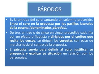 PÁRODOS
• Es la entrada del coro cantando en solemne procesión.
  Entra el coro en la orquesta por los pasillos laterales
  de la escena (denominados párodos).
• De tres en tres o de cinco en cinco, precedida cada fila
  por un oleuta o flautista y dirigidos por el corifeo que
  recita los versos, se dirigen los coreutas con paso de
  marcha hacia el centro de la orquesta.
• El párodos servía para definir al coro, justificar su
  presencia y explicar su situación en relación con los
  personajes.
 