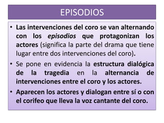 EPISODIOS
• Las intervenciones del coro se van alternando
  con los episodios que protagonizan los
  actores (significa la parte del drama que tiene
  lugar entre dos intervenciones del coro).
• Se pone en evidencia la estructura dialógica
  de la tragedia en la alternancia de
  intervenciones entre el coro y los actores.
• Aparecen los actores y dialogan entre sí o con
  el corifeo que lleva la voz cantante del coro.
 