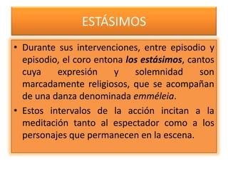 ESTÁSIMOS
• Durante sus intervenciones, entre episodio y
  episodio, el coro entona los estásimos, cantos
  cuya    expresión     y    solemnidad      son
  marcadamente religiosos, que se acompañan
  de una danza denominada emméleia.
• Estos intervalos de la acción incitan a la
  meditación tanto al espectador como a los
  personajes que permanecen en la escena.
 