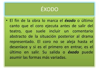 ÉXODO
• El fin de la obra lo marca el éxodo o último
  canto que el coro ejecuta antes de salir del
  teatro, que suele incluir un comentario
  abstracto de la situación posterior al drama
  representado. El coro no se aleja hasta el
  desenlace y si es el primero en entrar, es el
  último en salir. Su salida o éxodo puede
  asumir las formas más variadas.
 