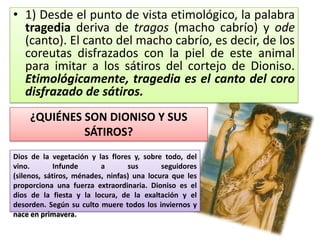 • 1) Desde el punto de vista etimológico, la palabra
  tragedia deriva de tragos (macho cabrío) y ode
  (canto). El canto del macho cabrío, es decir, de los
  coreutas disfrazados con la piel de este animal
  para imitar a los sátiros del cortejo de Dioniso.
  Etimológicamente, tragedia es el canto del coro
  disfrazado de sátiros.
    ¿QUIÉNES SON DIONISO Y SUS
             SÁTIROS?
Dios de la vegetación y las flores y, sobre todo, del
vino.        Infunde      a       sus       seguidores
(silenos, sátiros, ménades, ninfas) una locura que les
proporciona una fuerza extraordinaria. Dioniso es el
dios de la fiesta y la locura, de la exaltación y el
desorden. Según su culto muere todos los inviernos y
nace en primavera.
 