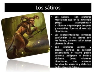 Los sátiros
      • Los sátiros        son criaturas
        masculinas que en la mitología
        griega              acompañaban
        a Dioniso, vagando por bosques
        y montañas. Forman el «cortejo
        dionisíaco».
      • Las representaciones romanas
        confundían a los sátiros con
        los faunos, quienes solían tener
        piernas de chivo.
      • Son     criaturas     alegres     y
        pícaras, aunque su carácter
        desenfadado y festivo puede
        volverse peligroso e incluso
        violento.     Como        criaturas
        dionisíacas,     son      amantes
        del vino, las mujeres y disfrutan
        de los placeres físicos.
 