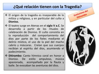 ¿Qué relación tienen con la Tragedia?
 El origen de la tragedia es inseparable de lo
  mítico y religioso, y en particular del culto a
  Dioniso.
 El teatro surge en Atenas en el siglo V a.C. Se
  desarrolla a partir de los rituales de
  celebración de Dioniso. El culto consistía en
  la reproducción del comportamiento del
  dios por parte de los fieles mediante el
  delirio místico, el uso de la piel del macho
  cabrío y máscaras. Creían que sus cuerpos
  recibían al espíritu del dios, asumiendo el
  padecimiento.
 Ditirambo: Canto hímnico coral en honor a
  Dioniso. De estilo ampuloso, música
  apasionada, acompañado por la flauta y
  baile. Se evocaban las aventuras del dios.
 
