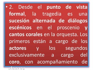 • 2. Desde el punto de vista
  formal, la tragedia es una
  sucesión alternada de diálogos
  escénicos en el proscenio y
  cantos corales en la orquesta. Los
  primeros están a cargo de los
  actores    y     los    segundos
  exclusivamente a cargo del
  coro, con acompañamiento de
 