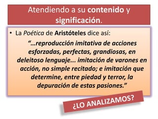 Atendiendo a su contenido y
             significación.
• La Poética de Aristóteles dice así:
       “…reproducción imitativa de acciones
       esforzadas, perfectas, grandiosas, en
   deleitoso lenguaje... imitación de varones en
    acción, no simple recitado; e imitación que
        determine, entre piedad y terror, la
          depuración de estas pasiones.”
 