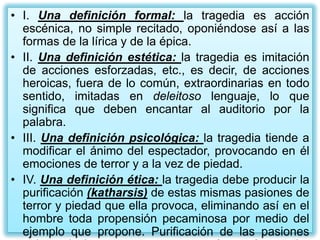 • I. Una definición formal: la tragedia es acción
  escénica, no simple recitado, oponiéndose así a las
  formas de la lírica y de la épica.
• II. Una definición estética: la tragedia es imitación
  de acciones esforzadas, etc., es decir, de acciones
  heroicas, fuera de lo común, extraordinarias en todo
  sentido, imitadas en deleitoso lenguaje, lo que
  significa que deben encantar al auditorio por la
  palabra.
• III. Una definición psicológica: la tragedia tiende a
  modificar el ánimo del espectador, provocando en él
  emociones de terror y a la vez de piedad.
• IV. Una definición ética: la tragedia debe producir la
  purificación (katharsis) de estas mismas pasiones de
  terror y piedad que ella provoca, eliminando así en el
  hombre toda propensión pecaminosa por medio del
  ejemplo que propone. Purificación de las pasiones
 