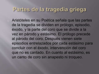 Aristóteles en su Poética señala que las partes
de la tragedia se dividen en prólogo, episodio,
éxodo, y la parte del coro que se divide a la
vez en párodo y estásimo. El prólogo precede
al párodo del coro. Después vienen siete
episodios entrelazados por cada estásimo para
concluir con el éxodo, intervención del coro
que no es cantado. En cuanto al estásimo, es
un canto de coro sin anapesto ni troqueo.
 