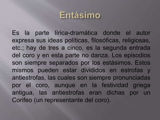 Es la parte lírica-dramática donde el autor
expresa sus ideas políticas, filosóficas, religiosas,
etc.; hay de tres a cinco, es la segunda entrada
del coro y en esta parte no danza. Los episodios
son siempre separados por los estásimos. Estos
mismos pueden estar divididos en estrofas y
antiestrofas, las cuales son siempre pronunciadas
por el coro, aunque en la festividad griega
antigua, las antiestrofas eran dichas por un
Corifeo (un representante del coro).
 
