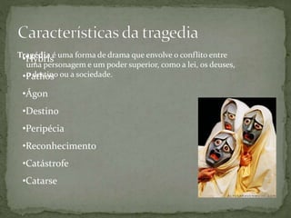 Tragédia é uma forma de drama que envolve o conflito entre
uma personagem e um poder superior, como a lei, os deuses,
o destino ou a sociedade.
•Hybris
•Pathos
•Ágon
•Destino
•Peripécia
•Reconhecimento
•Catástrofe
•Catarse