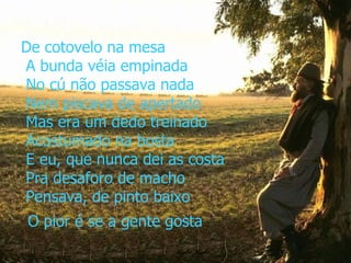 De cotovelo na mesa  A bunda véia empinada  No cú não passava nada  Nem piscava de apertado  Mas era um dedo treinado  Acostumado na bosta  E eu, que nunca dei as costa  Pra desaforo de macho  Pensava, de pinto baixo   O pior é se a gente gosta 