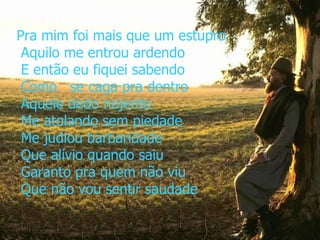 Pra mim foi mais que um estupro  Aquilo me entrou ardendo  E então eu fiquei sabendo  Como   se caga pra dentro  Aquele dedo nojento  Me atolando sem piedade  Me judiou barbaridade  Que alívio quando saiu  Garanto pra quem não viu  Que não vou sentir saudade 