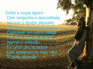 Enfiei a roupa ligeiro  Com vergonha e desconfiado  Vai que o doutor abusado  Sem pena das minhas prega  Chamasse um outro colega  Pra uma segunda opinião  Apertei o cinturão  Fiz uma cara de brabo  Dois mexendo no meu rabo  Aí seria diversão 