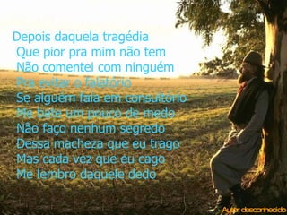 Depois daquela tragédia  Que pior pra mim não tem  Não comentei com ninguém  Pra evitar o falatório  Se alguém fala em consultório  Me bate um pouco de medo  Não faço nenhum segredo  Dessa macheza que eu trago  Mas cada vez que eu cago  Me lembro daquele dedo Autor desconhecido 