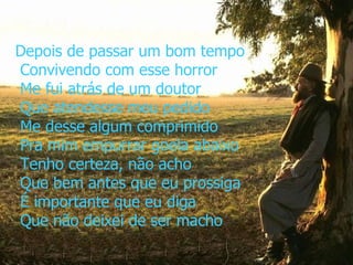 Depois de passar um bom tempo  Convivendo com esse horror  Me fui atrás de um doutor  Que atendesse meu pedido  Me desse algum comprimido  Pra mim empurrar goela abaixo  Tenho certeza, não acho  Que bem antes que eu prossiga  É importante que eu diga  Que não deixei de ser macho 