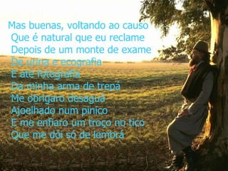 Mas buenas, voltando ao causo  Que é natural que eu reclame  Depois de um monte de exame  De urina e ecografia  E até fotografia  Da minha arma de trepá  Me obrigaro desaguá  Ajoelhado num pinico  E me enfiaro um troço no tico  Que me dói só de lembrá 