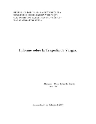 REPÚBLICA BOLIVARIANA DE VENEZUELA
MINISTERIO DE EDUCACION Y DEPORTE
U. E. INSTITUTO EXPERIMENTAL “MÉRICI”·
MARACAIBO – EDO. ZULIA




    Informe sobre la Tragedia de Vargas.




                          Alumno: Oscar Eduardo Bracho
                              7mo. “B”




               Maracaibo, 21 de Febrero de 2007
 