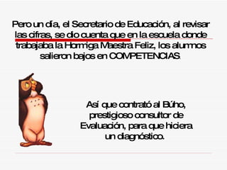 Pero un día, el Secretario de Educación, al revisar las cifras, se dio cuenta que en la escuela donde trabajaba la  H ormiga Maestra Feliz, los alumnos salieron bajos en COMPETENCIAS . Así que contrató al Búho, prestigioso consultor de Evaluación,  p ara que hiciera un diagnóstico.  