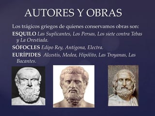 Los trágicos griegos de quienes conservamos obras son:
ESQUILO Las Suplicantes, Los Persas, Los siete contra Tebas
y La Orestíada.
SÓFOCLES Edipo Rey, Antígona, Electra.
EURÍPIDES Alcestis, Medea, Hipólito, Las Troyanas, Las
Bacantes.
AUTORES Y OBRAS
 