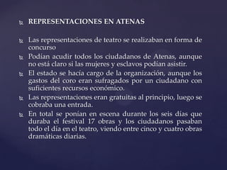  REPRESENTACIONES EN ATENAS
 Las representaciones de teatro se realizaban en forma de
concurso
 Podían acudir todos los ciudadanos de Atenas, aunque
no está claro si las mujeres y esclavos podían asistir.
 El estado se hacía cargo de la organización, aunque los
gastos del coro eran sufragados por un ciudadano con
suficientes recursos económico.
 Las representaciones eran gratuitas al principio, luego se
cobraba una entrada.
 En total se ponían en escena durante los seis días que
duraba el festival 17 obras y los ciudadanos pasaban
todo el día en el teatro, viendo entre cinco y cuatro obras
dramáticas diarias.
 