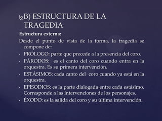 B) ESTRUCTURA DE LA
TRAGEDIA
Estructura externa:
Desde el punto de vista de la forma, la tragedia se
compone de:
• PRÓLOGO: parte que precede a la presencia del coro.
• PÁRODOS: es el canto del coro cuando entra en la
orquestra. Es su primera intervención.
• ESTÁSIMOS: cada canto del coro cuando ya está en la
orquestra.
• EPISODIOS: es la parte dialogada entre cada estásimo.
Corresponde a las intervenciones de los personajes.
• ÉXODO: es la salida del coro y su última intervención.
 