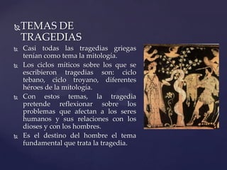 TEMAS DE
TRAGEDIAS
 Casi todas las tragedias griegas
tenían como tema la mitología.
 Los ciclos míticos sobre los que se
escribieron tragedias son: ciclo
tebano, ciclo troyano, diferentes
héroes de la mitología.
 Con estos temas, la tragedia
pretende reflexionar sobre los
problemas que afectan a los seres
humanos y sus relaciones con los
dioses y con los hombres.
 Es el destino del hombre el tema
fundamental que trata la tragedia.
 