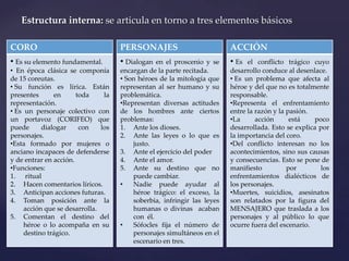 CORO
• Es su elemento fundamental.
• En época clásica se componía
de 15 coreutas.
• Su función es lírica. Están
presentes en toda la
representación.
• Es un personaje colectivo con
un portavoz (CORIFEO) que
puede dialogar con los
personajes.
•Esta formado por mujeres o
anciano incapaces de defenderse
y de entrar en acción.
•Funciones:
1. ritual
2. Hacen comentarios líricos.
3. Anticipan acciones futuras.
4. Toman posición ante la
acción que se desarrolla.
5. Comentan el destino del
héroe o lo acompaña en su
destino trágico.
Estructura interna: se articula en torno a tres elementos básicos
PERSONAJES
• Dialogan en el proscenio y se
encargan de la parte recitada.
• Son héroes de la mitología que
representan al ser humano y su
problemática.
•Representan diversas actitudes
de los hombres ante ciertos
problemas:
1. Ante los dioses.
2. Ante las leyes o lo que es
justo.
3. Ante el ejercicio del poder
4. Ante el amor.
5. Ante su destino que no
puede cambiar.
• Nadie puede ayudar al
héroe trágico: el exceso, la
soberbia, infringir las leyes
humanas o divinas acaban
con él.
• Sófocles fija el número de
personajes simultáneos en el
escenario en tres.
ACCIÓN
• Es el conflicto trágico cuyo
desarrollo conduce al desenlace.
• Es un problema que afecta al
héroe y del que no es totalmente
responsable.
•Representa el enfrentamiento
entre la razón y la pasión.
•La acción está poco
desarrollada. Esto se explica por
la importancia del coro.
•Del conflicto interesan no los
acontecimientos, sino sus causas
y consecuencias. Esto se pone de
manifiesto por los
enfrentamientos dialécticos de
los personajes.
•Muertes, suicidios, asesinatos
son relatados por la figura del
MENSAJERO que traslada a los
personajes y al público lo que
ocurre fuera del escenario.
 
