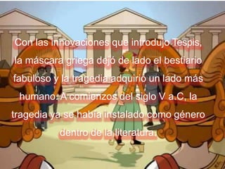 Con las innovaciones que introdujo Tespis,
la máscara griega dejó de lado el bestiario
fabuloso y la tragedia adquirió un lado más
humano. A comienzos del siglo V a.C, la
tragedia ya se había instalado como género
dentro de la literatura.
 