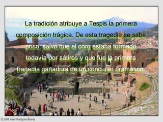 La tradición atribuye a Tespis la primera
composición trágica. De esta tragedia se sabe
poco, salvo que el coro estaba formado
todavía por sátiros y que fue la primera
tragedia ganadora de un concurso dramático.
 