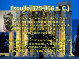 Fue denominado: “Padre de la Tragedia. "es él
quien introduce al segundo protagonista,
posibilitando así la acción dramática basada en el
diálogo, es probable que hizo uso de alguna
decoración en sus obras.
Se considera que escribió alrededor de 90 tragedias,
de las cuales solo conocemos 7, destacando su
trilogía: LA ORESTIADA compuesta por:
AGAMENÓN, LAS COÉFORAS Y LAS EUMÉNIDES.
 