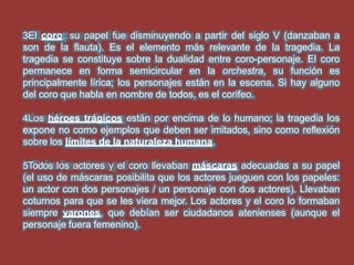 3El coro: su papel fue disminuyendo a partir del siglo V (danzaban a
son de la flauta). Es el elemento más relevante de la tragedia. La
tragedia se constituye sobre la dualidad entre coro-personaje. El coro
permanece en forma semicircular en la orchestra, su función es
principalmente lírica; los personajes están en la escena. Si hay alguno
del coro que habla en nombre de todos, es el corifeo.
4Los héroes trágicos están por encima de lo humano; la tragedia los
expone no como ejemplos que deben ser imitados, sino como reflexión
sobre los límites de la naturaleza humana.
5Todos los actores y el coro llevaban máscaras adecuadas a su papel
(el uso de máscaras posibilita que los actores jueguen con los papeles:
un actor con dos personajes / un personaje con dos actores). Llevaban
coturnos para que se les viera mejor. Los actores y el coro lo formaban
siempre varones, que debían ser ciudadanos atenienses (aunque el
personaje fuera femenino).
 