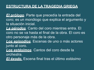 ESTRUCTURA DE LA TRAGEDIA GRIEGA
El prólogo. Parte que precedía la entrada del
coro; es un monólogo que explica el argumento y
la situación inicial.
La párodos. Canto del coro mientras entra. El
coro no se va hasta el final de la obra. El coro es
otro personaje más de la obra.
Los episodios. Escenas de uno o más actores
junto al coro.
Los estásimos. Cantos del coro desde la
orchestra.
El éxodo. Escena final tras el último estásimo.
 