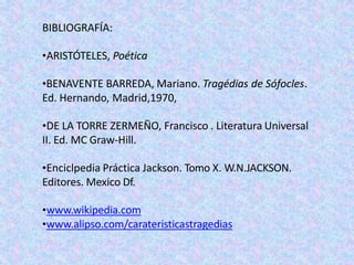 BIBLIOGRAFÍA:
•ARISTÓTELES, Poética
•BENAVENTE BARREDA, Mariano. Tragédias de Sófocles.
Ed. Hernando, Madrid,1970,
•DE LA TORRE ZERMEÑO, Francisco . Literatura Universal
II. Ed. MC Graw-Hill.
•Enciclpedia Práctica Jackson. Tomo X. W.N.JACKSON.
Editores. Mexico Df.
•www.wikipedia.com
•www.alipso.com/carateristicastragedias
 