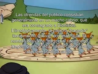 Las ofrendas del público consistían
generalmente en un macho cabrío, que
era consagrado a Dionisios.
Etimológicamente, la palabra "tragedia"
tiene mucho que ver con este ritual. El
nombre deriva de "trago día" (del griego
tragos, que significa macho cabrío y de
oda, que significa canto).
 