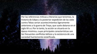 Por las referencias míticas y literarias que tenemos, la
historia de Edipo y la posterior expedición de las siete
contra Tebas serian acontecimientos ligeramente
anteriores a la guerra de Troya, que suele dotarse en el
siglo XII a.c Por lo tanto, la acción se situaría en la
época micénica, cuyas principales características son
los frecuentes conflictos bélicos y la existencia de una
sociedad fuertemente estatificada.
 
