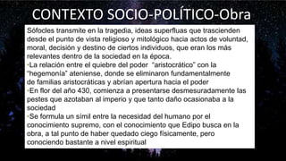 Sófocles transmite en la tragedia, ideas superfluas que trascienden
desde el punto de vista religioso y mitológico hacia actos de voluntad,
moral, decisión y destino de ciertos individuos, que eran los más
relevantes dentro de la sociedad en la época.
•La relación entre el quiebre del poder “aristocrático” con la
“hegemonía” ateniense, donde se eliminaron fundamentalmente
de familias aristocráticas y abrían apertura hacia el poder
•En flor del año 430, comienza a presentarse desmesuradamente las
pestes que azotaban al imperio y que tanto daño ocasionaba a la
sociedad
•Se formula un símil entre la necesidad del humano por el
conocimiento supremo, con el conocimiento que Edipo busca en la
obra, a tal punto de haber quedado ciego físicamente, pero
conociendo bastante a nivel espiritual
CONTEXTO SOCIO-POLÍTICO-Obra
 