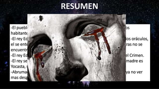 RESUMEN
-El pueblo de Tebas es azotado cruelmente por una epidemia, los
habitantes desesperados piden ayuda a su Rey Edipo.
-El rey Edipo, muy asustado, preocupado y nervioso consulta a los oráculos,
el se entera que la epidemia es un castigo de los dioses y mientras no se
encuentre al asesino del rey Layo no cesara la peste.
-El rey Edipo inicia las investigaciones para encontrar al autor del Crimen.
-El rey se entera de que su verdadero padre es el Rey Layo y su madre es
Yocasta, su esposa con quien esta casado.
-Abrumado por desdichada fortuna, Edipo decide segarse para ya no ver
mas desgracias.
 