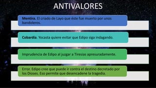 Mentira. El criado de Layo que éste fue muerto por unos
bandoleros.
Cobardía. Yocasta quiere evitar que Edipo siga indagando.
Imprudencia de Edipo al juzgar a Tiresias apresuradamente.
Error. Edipo cree que puede ir contra el destino decretado por
los Dioses. Eso permite que desencadene la tragedia.
ANTIVALORES
 