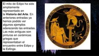 El mito de Edipo ha sido
ampliamente
representado en
la Historia del Arte. En
anteriores entradas ya
hemos podido ver
algunos ejemplos
aderezando las entradas.
Las más antiguas son
pinturas en cerámicas
griegas que
representaban el
encuentro entre Edipo y
la Esfinge.
 