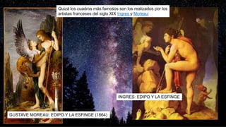 GUSTAVE MOREAU: EDIPO Y LA ESFINGE (1864)
Quizá los cuadros más famosos son los realizados por los
artistas franceses del siglo XIX Ingres y Moreau:
INGRES: EDIPO Y LA ESFINGE
 